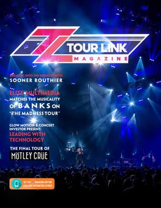 Tour Link Magazine 1
Volume 9 // Issue 2
The Final Tour OF
Elite Multimedia
Matches the Musicality
of B AN K S on
“The Madness Tour”
Breaking into the Industry with
Sooner Routhier
Get the Magazine app for
exclusive interactive extras!
Glow Motion & Concert
Investor Present:
Leading With
Technology
 