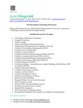 Linkedin Profile
Scott Fitzgerald
34 North Farrell Street / St. Paul / MN / 55119 / 651-447-3037 / scott.fitzy@me.com /
https://www.linkedin.com/in/fitzgeraldscott
Web Development and Design Professional
Offering skills and passion for creating and developing websites with an eye for innovation.
Visualizing not only an analyzed but original outcome.
Qualifications and Key Strengths
 AAS Degree in Information Technology
 Computer Networking
 Internet Concepts
 Analysis and Design of Information Systems
 Fundamentals of Programming with Algorithms and Logic
 Certified in Web Graphics Fundamentals (08/2015)
 Certified in Java Script (08/2015)
 Certified in J Query (08/2015)
 Certified in Hypertext Markup Language (HTML) (09/2015)
 Certified in Cascading Style Sheets (CSS) (10/2015)
 Certified in Desktop Publishing Fundamentals (09/2015)
 Certified in Search Engine Optimization (09/2015)
 Certified in Illustrator (09/2015)
 Certified in InDesign – Advanced Features, Digital Publishing, Mobile Devices, PDF
Accessibility (09/2015)
 Certified in Photoshop (09/2015)
 Certified in Dreamweaver (10/2015)
 Certified in AJAX (10/2015)
 Certified in WordPress (11/2015)
 National Career Readiness Certificate
 Proficient in Microsoft Office
 Designed Websites for Eye Care Professionals
 Perfect Attendance Award
 Delivered 100% of Project Deadlines on time
 Excellence in Customer Service Awards
 Repaired Office Equipment
 Solved Information Technology Glitches
 Increased Sales through the Development of an Employee Training Program
ACCOMPLISHMENTS
 Designed and developed http://eyecarewebdesigns.com
 Designed and developed http://careeropticiantraining.net
 