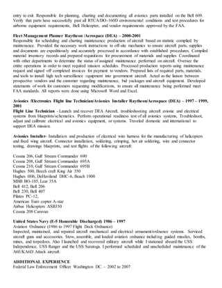 entry to exit. Responsible for planning, charting and documenting all avionics parts installed on the Bell 609.
Verify that parts have successfully past all RTCA/DO-160D environmental conditions and test procedures for
airborne equipment requirements, Bell Helicopter, and vendor requirements approved by the FAA.
Fleet Management Planner Raytheon /Aerospace (DEA) – 2000-2001
Responsible for scheduling and charting maintenance production of aircraft based on statistic complied by
maintenance. Provided the necessary work instructions to off-site mechanics to ensure aircraft parts, supplies
and documents are expeditiously and accurately processed in accordance with established procedures. Compiled
material inventory records and prepared requisitions for procurement of materials and supplies Coordinated
with other departments to determine the status of assigned maintenance performed on aircraft. Oversee the
entire operations in order to meet required mission schedules. Processed production reports using maintenance
request and signed off completed invoices for payment to vendors. Prepared lists of required parts, materials,
and tools to install high tech surveillance equipment into government aircraft. Acted as the liaison between
prospective vendors and the customer regarding maintenance, bid packages and aircraft equipment. Developed
statements of work for customers requesting modifications, to ensure all maintenance being performed meet
FAA standards. All reports were done using Microsoft Word and Excel.
Avionics /Electronics Flight line Technician/Avionics Installer Raytheon/Aerospace (DEA) – 1997 – 1999,
2001
Flight Line Technician - Launch and recover DEA Aircraft, troubleshooting aircraft avionic and electrical
systems from blueprints/schematics. Perform operational readiness test of all avionics systems, Troubleshoot,
adjust and calibrate electrical and avionics equipment, or systems. Traveled domestic and international to
support DEA mission.
Avionics Installer- Installation and production of electrical wire harness for the manufacturing of helicopters
and fixed wing aircraft. Connector installation, soldering, crimping, hot air soldering, wire and connector
testing, drawings blueprints, and test flights of the following aircraft:
Cessna 206, Gulf Stream Commander 690
Cessna 208, Gulf Stream Commander 695A
Cessna 210, Gulf Stream Commander 695B
Hughes 500, Beech craft King Air 350
Hughes 0H6, DeHaviland DHC-6, Beach 1900
MBB BO-105, Lear 35A
Bell 412, Bell 206
Bell 230, Bell 407
Pilates PC-12,
American Euro copter A-star
Airbus Helicopters ASB350
Cessna 208 Caravan
United States Navy (E-5 Honorable Discharged) 1986 – 1997
Aviation Ordnance (1986 to 1997 Flight Deck Ordnance)
Inspected, maintained, and repaired aircraft mechanical and electrical armament/ordnance systems. Serviced
aircraft guns and accessories. Stow, assemble, and loaded aviation ordnance including guided missiles, bombs,
mines, and torpedoes. Also I launched and recovered military aircraft while I stationed aboard the USS
Independence, USS Ranger and the USS Saratoga. I performed scheduled and unscheduled maintenance of the
A6E/KA6D Attack aircraft.
ADDITIONAL EXPERIENCE
Federal Law Enforcement Officer Washington DC. - 2002 to 2007
 