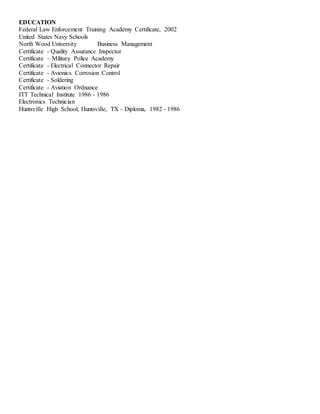 EDUCATION
Federal Law Enforcement Training Academy Certificate, 2002
United States Navy Schools
North Wood University Business Management
Certificate - Quality Assurance Inspector
Certificate – Military Police Academy
Certificate - Electrical Connector Repair
Certificate - Avionics Corrosion Control
Certificate - Soldering
Certificate - Aviation Ordnance
ITT Technical Institute 1986 - 1986
Electronics Technician
Huntsville High School, Huntsville, TX - Diploma, 1982 - 1986
 