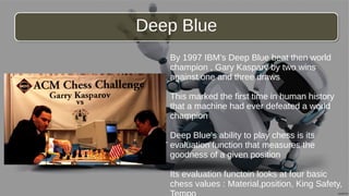 By 1997 IBM’s Deep Blue beat then world
champion , Gary Kasparv by two wins
against one and three draws
This marked the first time in human history
that a machine had ever defeated a world
champion
Deep Blue’s ability to play chess is its
evaluation function that measures the
goodness of a given position
Its evaluation functoin looks at four basic
chess values : Material,position, King Safety,
Deep BlueDeep Blue
-
 