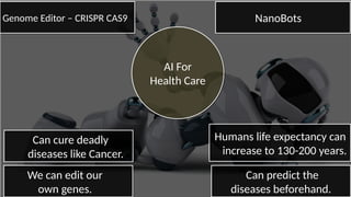 AI For
Health Care
AI For
Health Care
Genome Editor – CRISPR CAS9Genome Editor – CRISPR CAS9 NanoBotsNanoBots
Humans life expectancy can
increase to 130-200 years.
Humans life expectancy can
increase to 130-200 years.
Can cure deadly
diseases like Cancer.
Can cure deadly
diseases like Cancer.
We can edit our
own genes.
We can edit our
own genes.
Can predict the
diseases beforehand.
Can predict the
diseases beforehand.
 