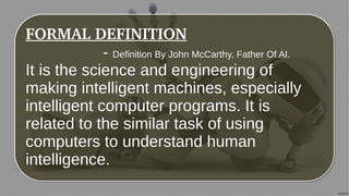 FORMAL DEFINITION
- Definition By John McCarthy, Father Of AI.
It is the science and engineering of
making intelligent machines, especially
intelligent computer programs. It is
related to the similar task of using
computers to understand human
intelligence.
FORMAL DEFINITION
- Definition By John McCarthy, Father Of AI.
It is the science and engineering of
making intelligent machines, especially
intelligent computer programs. It is
related to the similar task of using
computers to understand human
intelligence.
 