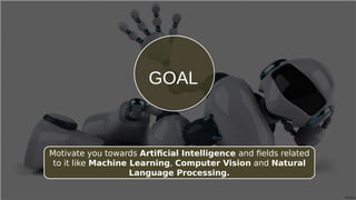 GOALGOAL
Motivate you towards Artificial Intelligence and fields related
to it like Machine Learning, Computer Vision and Natural
Language Processing.
 