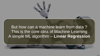 But how can a machine learn from data ?
This is the core idea of Machine Learning
A simple ML algorithm – Linear Regression
But how can a machine learn from data ?
This is the core idea of Machine Learning
A simple ML algorithm – Linear Regression
 