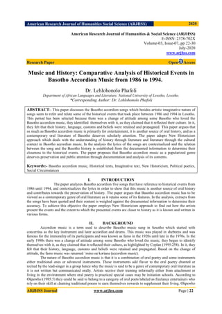 American Research Journal of Humanities Social Science (ARJHSS)R) 2020
ARJHSS Journal www.arjhss.com Page | 22
American Research Journal of Humanities & Social Science (ARJHSS)
E-ISSN: 2378-702X
Volume-03, Issue-07, pp 22-30
July-2020
www.arjhss.com
Research Paper Open Access
Music and History: Comparative Analysis of Historical Events in
Basotho Accordion Music from 1986 to 1994.S. Zulu
Dr. Lehlohonolo Phafoli
Department of African Languages and Literature, National University of Lesotho, Lesotho.
*Corresponding Author: Dr. Lehlohonolo Phafoli
ABSTRACT:- This paper discusses the Basotho accordion songs which besides artistic imaginative nature of
songs seem to refer and relate some of the historical events that took place between 1986 and 1994 in Lesotho.
This period has been selected because there was a change of attitude among some Basotho who loved the
Basotho accordion music, they identified themselves with it, as they claimed that it reflected their culture. In it,
they felt that their history, language, customs and beliefs were retained and propagated. This paper argues that
as much as Basotho accordion music is primarily for entertainment, it is another source of oral history, and as a
contemporary oral literature of Basotho deserves scholarly attention. The paper adopts New Historicism
approach which deals with the understanding of history through literature and literature through the cultural
context in Basotho accordion music. In the analysis the lyrics of the songs are contextualized and the relation
between the song and the Basotho history is established from the documented information to determine their
closeness to the historical events. The paper proposes that Basotho accordion music as a popularized genre
deserves preservation and public attention through documentation and analysis of its contents.
Keywords:- Basotho accordion music, Historical texts, Imaginative text, New Historicism, Political poetics,
Social Circumstances
I. INTRODUCTION
The paper analyzes Basotho accordion five songs that have reference to historical events from
1986 until 1994, and contextualizes the lyrics in order to show that this music is another source of oral history
and contributes towards the preservation of history. The paper argues that Basotho accordion music has to be
viewed as a contemporary genre of oral literature as it retains some of its features. In the analysis, extracts from
the songs have been quoted and their content is weighed against the documented information to determine their
accuracy. To achieve this objective the paper employs New Historicism approach to find out how the artists
present the events and the extent to which the presented events are closer to history as it is known and written in
various forms.
II. BACKGROUND
Accordion music is a term used to describe Basotho music sung in Sesotho which started with
concertina as the key instrument and later accordion and drums. This music was played in shebeens and was
famous for the immorality of its participants and was known as famo in the 1920s until late in the 1970s. In the
early 1980s there was a change of attitude among some Basotho who loved the music; they began to identify
themselves with it, as they claimed that it reflected their culture, as highlighted by Coplan (1995:258). In it, they
felt that their history, language, customs and beliefs were retained and propagated. Based on the change of
attitude, the famo music was renamed `mino oa koriana (accordion music).
The nature of Basotho accordion music is that it is a combination of oral poetry and some instruments
either traditional ones or advanced instruments. These instruments add flavor to the oral poetry chanted or
recited by the lead-singer in a group hence why the music is said to be a genre of contemporary oral literature as
it is not written but communicated orally. Artists receive their training informally either from attachment or
living in the environment where oral poetry is practiced special cases may be initiation schools. According to
Okpewho (1985:5) they could be said to belong to a category of oral poets labeled as freelance entertainers who
rely on their skill at chanting traditional poems to earn themselves rewards to supplement their living. Okpewho
 