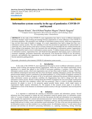 American Journal of Multidisciplinary Research & Development (AJMRD)
Volume 03, Issue 07 (July- 2021), PP 23-26
ISSN: 2360-821X
www.ajmrd.com
Multidisciplinary Journal www.ajmrd.com Page | 23
Research Paper Open Access
Information systems security in the age of pandemics: COVID-19
and beyond
Dismas Kitaria1
, David Kibara2
Stephen Mageto3
,Patrick Njuguna4
1,2,3,4
Computer Science Department, Meru University of Science and Technology, Kenya
*Corresponding Author: DismasKitaria
ABSTRACT: In the wake of the COVID-19, most organizations have had to invest in different information
systems to facilitate virtual working and meetings between organizations to ensure adherence to the COVID-19
prevention guidelines. This presented a new challenge of information systems security, which most organizations
may not have been ready to handle or manage. As a result, organizations have had to change how they view
information systems security. This new unfolding of events has presented an opportunity for cybercriminals to
exploit the crisis, which involves some laxity in security measures to accommodate the new working formula and
focus shifting to the pandemic. Due to the increased risks and challenges to information systems, organizations
have understood the need to invest in information systems security. To address human actions as a source of risk
to information systems, organizations have and should develop appropriate interventions such as cybersecurity
awareness campaigns, governance frameworks, and protocols. Even beyond the COVID-19 era, the policies,
protocols, and guidelines that organizations have developed to prevent attacks on information systems will
become operations guiding policies.
Keywords: cyberattacks,cybercriminals, COVID-19, information system security
I. Introduction
In the wake of the COVID-19, most organizations have had to invest in different information systems to
facilitate virtual working and meetings between organizations. While this move has helped organizations remain
operational in a manner that adheres to the COVID-19 prevention guidelines, it presents a new challenge of
information systems security, which most organizations may not have been ready to handle or manage. There have
been different technological innovations that have been developed, including information systems and technology
geared towards making a positive contribution to the global pandemic [1]. As the COVID-19 pandemic continues to
rage across the world, it affects all aspects of life as we previously understood but presents different perspectives
where information systems can positively contribute [2]. Organizations have had to change how they view
information systems security. Remote working during the COVID-19 pandemic has seen most people working from
their homes, using their own computers, routers, and virus protection. There is a need to consider cybersecurity
protection for people to invest in for protection against possible hacker attacks, which might expose an
organization's highly sensitive information [3]. The purpose of this research review paper is to provide a
comprehensive review of the literature on information systems security in the age of pandemic and even beyond the
pandemic.
II. Definition
It is important to understand the meaning of information systems and information systems. Several
definitions have been proposed to explain the term information system.In general terms, an information system
refers to "a system of people, data records and activities that process the data and information in an organization,
and it includes the organization’s manual and automated processes” [4].An information system may be considered
as “computer-based systems, which are combinations of hardware, software, and telecommunications networks that
people build and use to collect, create, and distribute useful information” [5]. One of the most relevant definitions of
an information system is one that considers it as a working system. An information system is "a work system whose
processes and activities are devoted to processing information, i.e., capturing, transmitting, storing, retrieving,
 