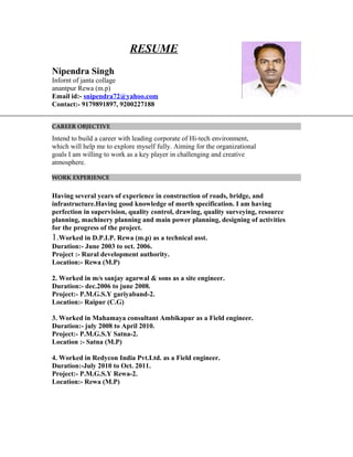 RESUME
Nipendra Singh
Infornt of janta collage
anantpur Rewa (m.p)
Email id:- snipendra72@yahoo.com
Contact:- 9179891897, 9200227188
CAREER OBJECTIVE
Intend to build a career with leading corporate of Hi-tech environment,
which will help me to explore myself fully. Aiming for the organizational
goals I am willing to work as a key player in challenging and creative
atmosphere.
WORK EXPERIENCE
Having several years of experience in construction of roads, bridge, and
infrastructure.Having good knowledge of morth specification. I am having
perfection in supervision, quality control, drawing, quality surveying, resource
planning, machinery planning and main power planning, designing of activities
for the progress of the project.
1.Worked in D.P.I.P. Rewa (m.p) as a technical asst.
Duration:- June 2003 to oct. 2006.
Project :- Rural development authority.
Location:- Rewa (M.P)
2. Worked in m/s sanjay agarwal & sons as a site engineer.
Duration:- dec.2006 to june 2008.
Project:- P.M.G.S.Y gariyaband-2.
Location:- Raipur (C.G)
3. Worked in Mahamaya consultant Ambikapur as a Field engineer.
Duration:- july 2008 to April 2010.
Project:- P.M.G.S.Y Satna-2.
Location :- Satna (M.P)
4. Worked in Redycon India Pvt.Ltd. as a Field engineer.
Duration:-July 2010 to Oct. 2011.
Project:- P.M.G.S.Y Rewa-2.
Location:- Rewa (M.P)
 