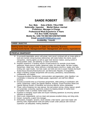 CURRICULUM VITAE
SANDE ROBERT
Sex: Male Date of Birth: 7/Nov/1986
Nationality: Ugandan Marital Status: married
Profession: Manager in Charge
Professional Work Experience: 6 Years
P.O. Box 72286, Kampala
Mobile No. +256 755 598 550/+256784744008
Email:sande201220@yahoo.com
Availability: 1month
CAREER OBJECTIVE
Seeking senior level assignments in Sales and Marketing /Business
Development/Channel Management/Team Management with leading organizations
PROFILE SNAPSHOT
 A successful dependable person with proven track record combined with an innate ability to
build and maintain strong business relationships with stake holders like clients, export
transporters, clearing agents as well as upper level decision makers, seizing control of
ethical problem areas, and delivering on client commitment.
 Insightful experience in handling exports of steel products for example zincal sheets,
galvanized sheets,resincot sheets, galvanized pipes, hot rolled angles, flat bars,t angles,
twisted bars, ribbed bars, hollow sections,c-channels,beams,columns,z angles, wire nails,
binding wire ,ingot moulds, man hole covers and bolts and nuts to export markets like South
Sudan,Kenya,Tanzania,Rwanda,Burundi and Democratic Republic of Congo(DRC).
 Adopt in handling complex assignments with accuracy, persistency, resourcefulness,
confidentiality and integrity.
 Possesses excellent interpersonal, communication and organization skills, therefore I am
comfortable in interacting with multiple people, organization and staff from different
locations.
 Ensured successful ramp up of business assignments, while working in coordination with
clients, Government organs like Uganda Revenue Authority, Export Promotion Board and
Uganda National Bureau of Standards and ensuring effective service deliverables.
 Proven skills of breaking into new avenues like new product pricing, driving revenue growth
and proactively conducting opportunity analysis by keeping abreast of market trend
/competitor moves to achieve market share metrics.
 Expertise in managing export sales and Export marketing operations by ensuring optional
utilization of resources.
 Able to work independently and as a team and possess excellent driving and riding skills.
 Honest, trustworthy, a good time manager.
 Enthusiastic, Energetic, dynamic, result oriented, a fast learner, good team leader with
planning skills, Organizational skills and ability to work under pressure with minimum
supervision yet adequately meeting deadlines.
 