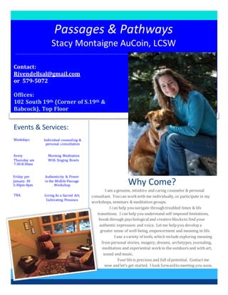 Passages & Pathways
Stacy Montaigne AuCoin, LCSW
Why Come?
I am a genuine, intuitive and caring counselor & personal
consultant. Youcan workwith me individually, or participate in my
workshops, seminars & meditation groups.
I can help younavigate through troubled times & life
transitions. I can help you understand self-imposed limitations,
break through psychologicaland creative blocksto find your
authentic expression and voice. Let me help you develop a
greater sense of well-being, empowerment and meaning in life.
I use a variety of tools, which include exploring meaning
from personal stories, imagery, dreams, archetypes, journaling,
meditation and experiential workin the outdoors and with art,
sound and music.
Your lifeis precious and full of potential. Contact me
now and let’s get started. I look forwardto meeting you soon.
Events & Services:
Every
Thursday am
7:30-8:30am
Friday pm
January 30
5:30pm-8pm
TBA
Weekdays
Morning Meditation
With Singing Bowls
Authenticity & Power
in the Midlife Passage
Workshop
Living As a Sacred Art;
Cultivating Presence
Individual counseling &
personal consultation
Contact:
Rivendellsal@gmail.com
or 579-5072
Offices:
102 South 19th (Corner of S.19th &
Babcock), Top Floor
 
