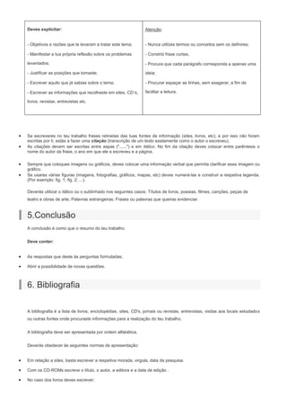 Deves explicitar:
- Objetivos e razões que te levaram a tratar este tema;
- Manifestar a tua própria reflexão sobre os problemas
levantados;
- Justificar as posições que tomaste;
- Escrever aquilo que já sabias sobre o tema;
- Escrever as informações que recolheste em sites, CD´s,
livros, revistas, entrevistas etc.
Atenção:
- Nunca utilizes termos ou conceitos sem os definires;
- Constrói frase curtas;
- Procura que cada parágrafo corresponda a apenas uma
ideia;
- Procurar espaçar as linhas, sem exagerar, a fim de
facilitar a leitura.
Se escreveres no teu trabalho frases retiradas das tuas fontes de informação (sites, livros, etc), e por isso não foram
escritas por ti, estás a fazer uma citação (transcrição de um texto exatamente como o autor o escreveu).
As citações devem ser escritas entre aspas ("......") e em itálico. No fim da citação deves colocar entre parêntesis o
nome do autor da frase, o ano em que ele a escreveu e a página.
Sempre que coloques imagens ou gráficos, deves colocar uma informação verbal que permita clarificar essa imagem ou
gráfico.
Se usares várias figuras (imagens, fotografias, gráficos, mapas, etc) deves numerá-las e construir a respetiva legenda.
(Por exemplo: fig. 1; fig. 2; ...).
Deverás utilizar o itálico ou o sublinhado nos seguintes casos: Títulos de livros, poesias, filmes, canções, peças de
teatro e obras de arte; Palavras estrangeiras; Frases ou palavras que queiras evidenciar.
5.Conclusão
A conclusão é como que o resumo do teu trabalho.
Deve conter:
As respostas que deste às perguntas formuladas;
Abrir a possibilidade de novas questões.
6. Bibliografia
A bibliografia é a lista de livros, enciclopédias, sites, CD's, jornais ou revistas, entrevistas, visitas aos locais estudados
ou outras fontes onde procuraste informações para a realização do teu trabalho.
A bibliografia deve ser apresentada por ordem alfabética.
Deverás obedecer às seguintes normas de apresentação:
Em relação a sites, basta escrever a respetiva morada, virgula, data da pesquisa.
Com os CD-ROMs escreve o título, o autor, a editora e a data de edição .
No caso dos livros deves escrever:
 