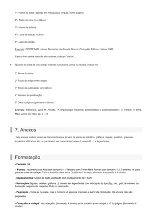 1º- Nome do autor: apelido em maiúsculas, vírgula, nome próprio.
2º- Título da obra (em itálico).
3º- Nome da editora.
4º- Local de edição do livro
5º- Data de edição.
Exemplo: CORTESÃO, Jaime- Memórias da Grande Guerra, Portugália Editora, Lisboa, 1969
Caso o livro tenha mais de três autores, colocas "vários".
Quando se trata de uma artigo inserido numa obra, jornal ou revista, indicar-se:
1º Nome do autor;
2º Título do artigo entre aspas;
3º Título da publicação (em itálico);
4º Número da publicação;
5º Data e páginas (primeira e última).
Exemplo: MENDES, José M. Amado, "A arqueologia industrial: problemática e potencialidades", in Vértice, II Série,
Maio-Junho de 1993, pp. 9 - 13
7. Anexos
Nos anexos podem incluir-se documentos que sirvam de apoio ao trabalho, gráficos, mapas, quadros, gravuras,
inquéritos utilizados, etc, e que devem ser numerados (anexo I, anexo II,...) e legendados.
Formatação
- Formato: A4
- Fontes : recomenda-se Arial com tamanho 11,Verdana com Times New Roman com tamanho 12. Tamanho 14 para
para as notas de rodapé. Todo o trabalho deve estar "justificado" ou seja, alinhado à esquerda e à direita
- Espaçamentos: Corpo de texto justificado com espaçamento de 1,5cm
- Ilustrações (figuras, tabelas, gráficos...): devem ser legendadas com indicação do tipo (fig.; tab.; gráf.) e número da
ilustração, seguido do respetivo título ou descrição.
- Paginação - Inicia-se na capa, mas o número só aparece impresso a partir da introdução. Os anexos não são
paginados.
- Cabeçalho e rodapé - no cabeçalho (formatado à direita) inclui trabalho e no rodapé, o nº da página (formatado à
direita).
 