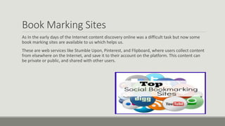 Book Marking Sites
As In the early days of the Internet content discovery online was a difficult task but now some
book marking sites are available to us which helps us.
These are web services like Stumble Upon, Pinterest, and Flipboard, where users collect content
from elsewhere on the Internet, and save it to their account on the platform. This content can
be private or public, and shared with other users.
 