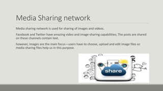 Media Sharing network
Media sharing network is used for sharing of images and videos.
Facebook and Twitter have amazing video and image-sharing capabilities; The posts are shared
on these channels contain text.
however, images are the main focus—users have to choose, upload and edit image files so
media sharing files help us in this purpose.
 