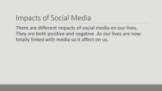 Impacts of Social Media
There are different impacts of social media on our lives.
They are both positive and negative .As our lives are now
totally linked with media so it affect on us.
 