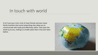 In touch with world
It isn’t just your inner circle of close friends and even closer
family members that social networking sites allow you to
communicate with easily and effectively, either. They open the
world up to you, making it a smaller place than it has ever been
before.
 