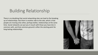 Building Relationship
There is no doubting that social networking sites can lead to the breaking
up of relationships. But there is another side to the tale, which is that
people are moving onto other, perhaps better, relationships at the same
time. Social networks can put you in touch with those you have lots in
common with, and that common ground is often the starting point for
long-lasting relationships.
 