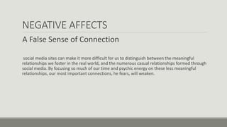 NEGATIVE AFFECTS
A False Sense of Connection
social media sites can make it more difficult for us to distinguish between the meaningful
relationships we foster in the real world, and the numerous casual relationships formed through
social media. By focusing so much of our time and psychic energy on these less meaningful
relationships, our most important connections, he fears, will weaken.
 