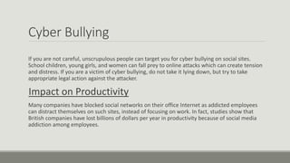 Cyber Bullying
If you are not careful, unscrupulous people can target you for cyber bullying on social sites.
School children, young girls, and women can fall prey to online attacks which can create tension
and distress. If you are a victim of cyber bullying, do not take it lying down, but try to take
appropriate legal action against the attacker.
Impact on Productivity
Many companies have blocked social networks on their office Internet as addicted employees
can distract themselves on such sites, instead of focusing on work. In fact, studies show that
British companies have lost billions of dollars per year in productivity because of social media
addiction among employees.
 
