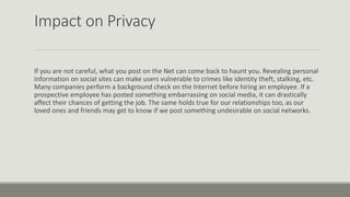 Impact on Privacy
If you are not careful, what you post on the Net can come back to haunt you. Revealing personal
information on social sites can make users vulnerable to crimes like identity theft, stalking, etc.
Many companies perform a background check on the Internet before hiring an employee. If a
prospective employee has posted something embarrassing on social media, it can drastically
affect their chances of getting the job. The same holds true for our relationships too, as our
loved ones and friends may get to know if we post something undesirable on social networks.
 