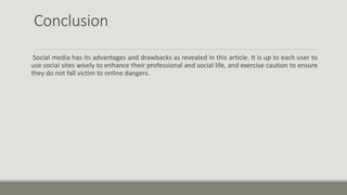Conclusion
Social media has its advantages and drawbacks as revealed in this article. It is up to each user to
use social sites wisely to enhance their professional and social life, and exercise caution to ensure
they do not fall victim to online dangers.
 