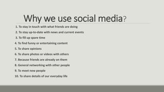 Why we use social media?
1. To stay in touch with what friends are doing
2. To stay up-to-date with news and current events
3. To fill up spare time
4. To find funny or entertaining content
5. To share opinions
6. To share photos or videos with others
7. Because friends are already on them
8. General networking with other people
9. To meet new people
10. To share details of our everyday life
 