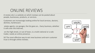 ONLINE REVIEWS
A review site is a website on which reviews can be posted about
people, businesses, products, or services.
Customers are increasingly looking online for local services, doctors,
dentists, hairdressers
estate agents, car garages; the list goes on… Every business, whether
it sells over the Internet,
on the high street, or out of town, is a multi-national or a sole
trader, needs an online presence.
SO The most effective way to win new business and earn customer
trust is through online reviews.
 