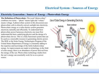 Electrical System : Sources of Energy
The Definition of Photovoltaic: The word “photovoltaic”
combines two terms – “photo” means light and “voltaic”
means voltage. A photovoltaic system in this discussion uses
photovoltaic cells to directly convert sunlight into electricity.
Photovoltaic energy or a solar electric system generates
electricity naturally and efficiently. To understand how
photovoltaic power harnesses electricity one must first
understand the basic underlying physics and the design of a
photovoltaic device. This is a fully functional system that can
be used as a renewable resource in generating electric power.
The DOE or the Solar Energy Technologies Program of the
United States Department of Energy is constantly adding to
the expertise and knowledge of the field of photovoltaic
energy. As improvements are made in technology, in the field
of solar energy, there is an abundance of power derived from
the energy of the sun. Photovoltaic technology studies how
the sun’s energy can essentially work for us as a power
source.
Electricity Generation : Source of Energy : Photovoltaic Energy
 