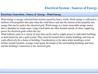 Electrical System : Sources of Energy
Electricity Generation : Source of Energy : Wind Energy
Wind energy is energy collected from motion caused by heavy winds. Wind energy is collected in
turbines with propellers that spin when the wind blows and turn the motion of the propeller into
energy that can be used in the electrical grid. Wind energy is a clean, renewable energy source
that is abundant in windy areas. Large wind farms are often located outside of cities, supplying
power for electrical grids within the city.
Wind turbines come in a variety of sizes that can be used to supply power to individual buildings
or feed electricity into a grid system. They must be located above nearby buildings and trees to
work effectively for a home or building. Considerations to be taken when installing a wind
turbine include location, average wind speed, the height of the surrounding buildings and trees,
and the building’s connection to the electrical grid.
 