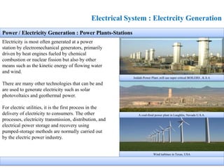 Electrical System : Electrcity Generation
Electricity is most often generated at a power
station by electromechanical generators, primarily
driven by heat engines fueled by chemical
combustion or nuclear fission but also by other
means such as the kinetic energy of flowing water
and wind.
There are many other technologies that can be and
are used to generate electricity such as solar
photovoltaics and geothermal power.
For electric utilities, it is the first process in the
delivery of electricity to consumers. The other
processes, electricity transmission, distribution, and
electrical power storage and recovery using
pumped-storage methods are normally carried out
by the electric power industry.
A coal-fired power plant in Laughlin, Nevada U.S.A.
Jeddah Power Plant ,will use super critical BOILERS , K.S.A
Power / Electricity Generation : Power Plants-Stations
Wind turbines in Texas, USA
 