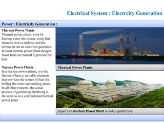 Electrical System : Electrcity Generation
Thermal Power Plants
Thermal power plants work by
heating water into steam, using that
steam to drive a turbine, and the
turbine to run an electrical generator.
In most thermal power plant designs,
fossil fuels are burned to provide the
heat.
Nuclear Power Plants
In a nuclear power plants, it is the
fission of heavy, unstable elements
that provides the source of heat for
boiling the water and making steam.
In all other respects, the actual
process of generating electricity is
the same as in a conventional thermal
power plant
Power / Electricity Generation :
Thermal Power Plants
Japan's Oi Nuclear Power Plant in Fukui prefecture
 