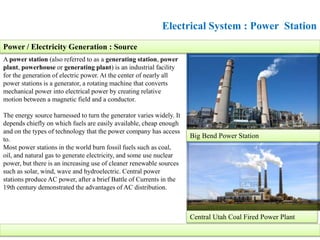 Electrical System : Power Station
A power station (also referred to as a generating station, power
plant, powerhouse or generating plant) is an industrial facility
for the generation of electric power. At the center of nearly all
power stations is a generator, a rotating machine that converts
mechanical power into electrical power by creating relative
motion between a magnetic field and a conductor.
The energy source harnessed to turn the generator varies widely. It
depends chiefly on which fuels are easily available, cheap enough
and on the types of technology that the power company has access
to.
Most power stations in the world burn fossil fuels such as coal,
oil, and natural gas to generate electricity, and some use nuclear
power, but there is an increasing use of cleaner renewable sources
such as solar, wind, wave and hydroelectric. Central power
stations produce AC power, after a brief Battle of Currents in the
19th century demonstrated the advantages of AC distribution.
Central Utah Coal Fired Power Plant
Big Bend Power Station
Power / Electricity Generation : Source
 