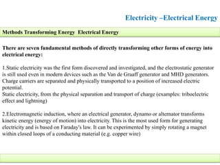 Electricity –Electrical Energy
There are seven fundamental methods of directly transforming other forms of energy into
electrical energy:
1.Static electricity was the first form discovered and investigated, and the electrostatic generator
is still used even in modern devices such as the Van de Graaff generator and MHD generators.
Charge carriers are separated and physically transported to a position of increased electric
potential.
Static electricity, from the physical separation and transport of charge (examples: triboelectric
effect and lightning)
2.Electromagnetic induction, where an electrical generator, dynamo or alternator transforms
kinetic energy (energy of motion) into electricity. This is the most used form for generating
electricity and is based on Faraday's law. It can be experimented by simply rotating a magnet
within closed loops of a conducting material (e.g. copper wire)
Methods Transforming Energy Electrical Energy
 