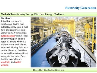 Electricity Generation
Turbines :
A turbine is a rotary
mechanical device that
extracts energy from a fluid
flow and converts it into
useful work. A turbine is a
turbomachine with at least
one moving part called a
rotor assembly, which is a
shaft or drum with blades
attached. Moving fluid acts
on the blades so that they
move and impart rotational
energy to the rotor. Early
turbine examples are
windmills and water
wheels.
Methods Transforming Energy Electrical Energy : Turbines
Heavy Duty Gas Turbine Generator
 
