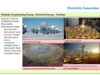 Electricity Generation
Sources of driving
TURBINES include:
•Renewables.
Solar thermal energy
(the sun as the
heat source): solar
parabolic troughs
and solar power
towers
concentrate
sunlight to heat a
heat transfer fluid,
which is then used
to produce steam.
Methods Transforming Energy Electrical Energy : Turbines
Solar Thermal Plants use the sun's heat to
run steam turbines
Solar Thermal Energy
Sunrise on Solar Thermal Research Hub
Solar Power Tower
 