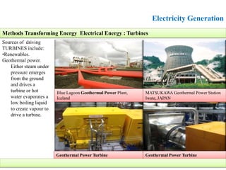 Electricity Generation
Sources of driving
TURBINES include:
•Renewables.
Geothermal power.
Either steam under
pressure emerges
from the ground
and drives a
turbine or hot
water evaporates a
low boiling liquid
to create vapour to
drive a turbine.
Methods Transforming Energy Electrical Energy : Turbines
Blue Lagoon Geothermal Power Plant,
Iceland
MATSUKAWA Geothermal Power Station
Iwate, JAPAN
Geothermal Power Turbine Geothermal Power Turbine
 