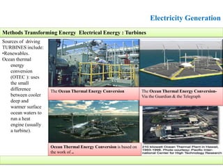 Electricity Generation
Sources of driving
TURBINES include:
•Renewables.
Ocean thermal
energy
conversion
(OTEC ): uses
the small
difference
between cooler
deep and
warmer surface
ocean waters to
run a heat
engine (usually
a turbine).
Methods Transforming Energy Electrical Energy : Turbines
The Ocean Thermal Energy Conversion The Ocean Thermal Energy Conversion-
Via the Guardian & the Telegraph
Ocean Thermal Energy Conversion is based on
the work of ..
 