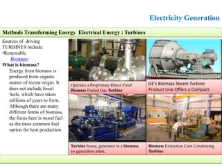 Electricity Generation
Sources of driving
TURBINES include:
•Renewable.
Biomass:
What is biomass?
Energy from biomass is
produced from organic
matter of recent origin. It
does not include fossil
fuels, which have taken
millions of years to form.
Although there are many
different forms of biomass,
the focus here is wood fuel
as the most common fuel
option for heat production.
Methods Transforming Energy Electrical Energy : Turbines
GE's Biomass Steam Turbine
Product Line Offers a Compact,
Biomass Extraction Cum Condensing
Turbine.
Operates a Proprietary Direct Fired
Biomass Fueled Gas Turbine
Turbine house, generator in a biomass
co-generation plant,
 