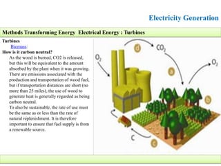 Electricity Generation
Turbines
Biomass:
How is it carbon neutral?
As the wood is burned, CO2 is released,
but this will be equivalent to the amount
absorbed by the plant when it was growing.
There are emissions associated with the
production and transportation of wood fuel,
but if transportation distances are short (no
more than 25 miles), the use of wood to
generate heat is generally regarded as being
carbon neutral.
To also be sustainable, the rate of use must
be the same as or less than the rate of
natural replenishment. It is therefore
important to ensure that fuel supply is from
a renewable source.
Methods Transforming Energy Electrical Energy : Turbines
 