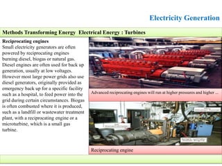 Electricity Generation
Reciprocating engines
Small electricity generators are often
powered by reciprocating engines
burning diesel, biogas or natural gas.
Diesel engines are often used for back up
generation, usually at low voltages.
However most large power grids also use
diesel generators, originally provided as
emergency back up for a specific facility
such as a hospital, to feed power into the
grid during certain circumstances. Biogas
is often combusted where it is produced,
such as a landfill or wastewater treatment
plant, with a reciprocating engine or a
microturbine, which is a small gas
turbine.
Methods Transforming Energy Electrical Energy : Turbines
Advanced reciprocating engines will run at higher pressures and higher ...
Reciprocating engine
 