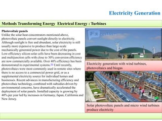 Electricity Generation
Photovoltaic panels
Unlike the solar heat concentrators mentioned above,
photovoltaic panels convert sunlight directly to electricity.
Although sunlight is free and abundant, solar electricity is still
usually more expensive to produce than large-scale
mechanically generated power due to the cost of the panels.
Low-efficiency silicon solar cells have been decreasing in cost
and multijunction cells with close to 30% conversion efficiency
are now commercially available. Over 40% efficiency has been
demonstrated in experimental systems.[8] Until recently,
photovoltaics were most commonly used in remote sites where
there is no access to a commercial power grid, or as a
supplemental electricity source for individual homes and
businesses. Recent advances in manufacturing efficiency and
photovoltaic technology, combined with subsidies driven by
environmental concerns, have dramatically accelerated the
deployment of solar panels. Installed capacity is growing by
40% per year led by increases in Germany, Japan, California and
New Jersey.
Methods Transforming Energy Electrical Energy : Turbines
Electricity generation with wind turbines,
photovoltaics and biogas
Solar photovoltaic panels and micro wind turbines
produce electricity
 