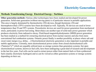 Electricity Generation
Other generation methods :Various other technologies have been studied and developed for power
generation. Solid-state generation (without moving parts) is of particular interest in portable applications.
This area is largely dominated by thermoelectric (TE) devices, though thermionic (TI) and
thermophotovoltaic (TPV) systems have been developed as well. Typically, TE devices are used at lower
temperatures than TI and TPV systems. Piezoelectric devices are used for power generation from mechanical
strain, particularly in power harvesting. Betavoltaics are another type of solid-state power generator which
produces electricity from radioactive decay. Fluid-based magnetohydrodynamic (MHD) power generation
has been studied as a method for extracting electrical power from nuclear reactors and also from more
conventional fuel combustion systems. Osmotic power finally is another possibility at places where salt and
sweet water merges (e.g. deltas, ...) Electrochemical electricity generation is also important in portable and
mobile applications. Currently, most electrochemical power comes from closed electrochemical cells
("batteries"),[9] which are arguably utilized more as storage systems than generation systems; but open
electrochemical systems, known as fuel cells, have been undergoing a great deal of research and development
in the last few years. Fuel cells can be used to extract power either from natural fuels or from synthesized
fuels (mainly electrolytic hydrogen) and so can be viewed as either generation systems or storage systems
depending on their use.
Methods Transforming Energy Electrical Energy : Turbines
 