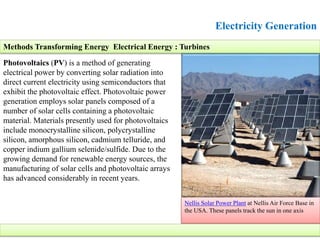 Electricity Generation
Photovoltaics (PV) is a method of generating
electrical power by converting solar radiation into
direct current electricity using semiconductors that
exhibit the photovoltaic effect. Photovoltaic power
generation employs solar panels composed of a
number of solar cells containing a photovoltaic
material. Materials presently used for photovoltaics
include monocrystalline silicon, polycrystalline
silicon, amorphous silicon, cadmium telluride, and
copper indium gallium selenide/sulfide. Due to the
growing demand for renewable energy sources, the
manufacturing of solar cells and photovoltaic arrays
has advanced considerably in recent years.
Nellis Solar Power Plant at Nellis Air Force Base in
the USA. These panels track the sun in one axis
Methods Transforming Energy Electrical Energy : Turbines
 