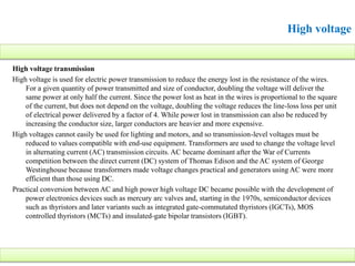High voltage
High voltage transmission
High voltage is used for electric power transmission to reduce the energy lost in the resistance of the wires.
For a given quantity of power transmitted and size of conductor, doubling the voltage will deliver the
same power at only half the current. Since the power lost as heat in the wires is proportional to the square
of the current, but does not depend on the voltage, doubling the voltage reduces the line-loss loss per unit
of electrical power delivered by a factor of 4. While power lost in transmission can also be reduced by
increasing the conductor size, larger conductors are heavier and more expensive.
High voltages cannot easily be used for lighting and motors, and so transmission-level voltages must be
reduced to values compatible with end-use equipment. Transformers are used to change the voltage level
in alternating current (AC) transmission circuits. AC became dominant after the War of Currents
competition between the direct current (DC) system of Thomas Edison and the AC system of George
Westinghouse because transformers made voltage changes practical and generators using AC were more
efficient than those using DC.
Practical conversion between AC and high power high voltage DC became possible with the development of
power electronics devices such as mercury arc valves and, starting in the 1970s, semiconductor devices
such as thyristors and later variants such as integrated gate-commutated thyristors (IGCTs), MOS
controlled thyristors (MCTs) and insulated-gate bipolar transistors (IGBT).
 