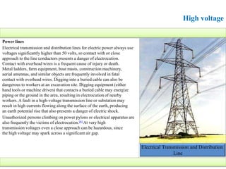 Power lines
Electrical transmission and distribution lines for electric power always use
voltages significantly higher than 50 volts, so contact with or close
approach to the line conductors presents a danger of electrocution.
Contact with overhead wires is a frequent cause of injury or death.
Metal ladders, farm equipment, boat masts, construction machinery,
aerial antennas, and similar objects are frequently involved in fatal
contact with overhead wires. Digging into a buried cable can also be
dangerous to workers at an excavation site. Digging equipment (either
hand tools or machine driven) that contacts a buried cable may energize
piping or the ground in the area, resulting in electrocution of nearby
workers. A fault in a high-voltage transmission line or substation may
result in high currents flowing along the surface of the earth, producing
an earth potential rise that also presents a danger of electric shock.
Unauthorized persons climbing on power pylons or electrical apparatus are
also frequently the victims of electrocution.[6] At very high
transmission voltages even a close approach can be hazardous, since
the high voltage may spark across a significant air gap.
Electrical Transmission and Distribution
Line
High voltage
 