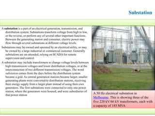 Substation
A substation is a part of an electrical generation, transmission, and
distribution system. Substations transform voltage from high to low,
or the reverse, or perform any of several other important functions.
Between the generating station and consumer, electric power may
flow through several substations at different voltage levels.
Substations may be owned and operated by an electrical utility, or may
be owned by a large industrial or commercial customer. Generally
substations are un-attended, relying on SCADA for remote
supervision and control.
A substation may include transformers to change voltage levels between
high transmission voltages and lower distribution voltages, or at the
interconnection of two different transmission voltages. The word
substation comes from the days before the distribution system
became a grid. As central generation stations became larger, smaller
generating plants were converted to distribution stations, receiving
their energy supply from a larger plant instead of using their own
generators. The first substations were connected to only one power
station, where the generators were housed, and were subsidiaries of
that power station
A 50 Hz electrical substation in
Melbourne. This is showing three of the
five 220 kV/66 kV transformers, each with
a capacity of 185 MVA
 