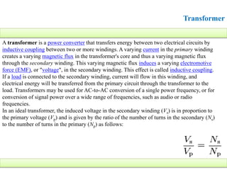 Transformer
A transformer is a power converter that transfers energy between two electrical circuits by
inductive coupling between two or more windings. A varying current in the primary winding
creates a varying magnetic flux in the transformer's core and thus a varying magnetic flux
through the secondary winding. This varying magnetic flux induces a varying electromotive
force (EMF), or "voltage", in the secondary winding. This effect is called inductive coupling.
If a load is connected to the secondary winding, current will flow in this winding, and
electrical energy will be transferred from the primary circuit through the transformer to the
load. Transformers may be used for AC-to-AC conversion of a single power frequency, or for
conversion of signal power over a wide range of frequencies, such as audio or radio
frequencies.
In an ideal transformer, the induced voltage in the secondary winding (Vs) is in proportion to
the primary voltage (Vp) and is given by the ratio of the number of turns in the secondary (Ns)
to the number of turns in the primary (Np) as follows:
 