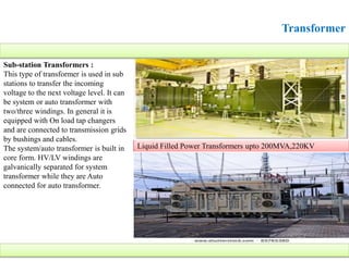 Transformer
Sub-station Transformers :
This type of transformer is used in sub
stations to transfer the incoming
voltage to the next voltage level. It can
be system or auto transformer with
two/three windings. In general it is
equipped with On load tap changers
and are connected to transmission grids
by bushings and cables.
The system/auto transformer is built in
core form. HV/LV windings are
galvanically separated for system
transformer while they are Auto
connected for auto transformer.
Liquid Filled Power Transformers upto 200MVA,220KV
 