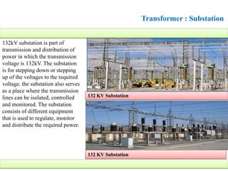Transformer : Substation
132kV substation is part of
transmission and distribution of
power in which the transmission
voltage is 132kV. The substation
is for stepping down or stepping
up of the voltages to the required
voltage. the substation also serves
as a place where the transmission
lines can be isolated, controlled
and monitored. The substation
consists of different equipment
that is used to regulate, monitor
and distribute the required power.
132 KV Substation
132 KV Substation
 