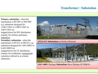 Transformer : Substation
11kV/400V Package Substations Have Ratings Of 500kVA
Primary substation - when the
transformer is HV/MV or MV/MV.
e.g. substation designed for
132kV/33kV or 230kV/22kV or
33kV/11kV etc
stepped down for MV distribution
(mainly for utilities and heacy
industries)
Secondary substation - when the
transformer is HV/LV or MV/LV. e.g.
substation designed for 11kV/400V or
6.6kV/400V etc
stepped down for LV distribution
(mainly for residential, commercial)
sometime referred to as a kiosk
substation.
132/11-kV Substations in North of Kuwait
 